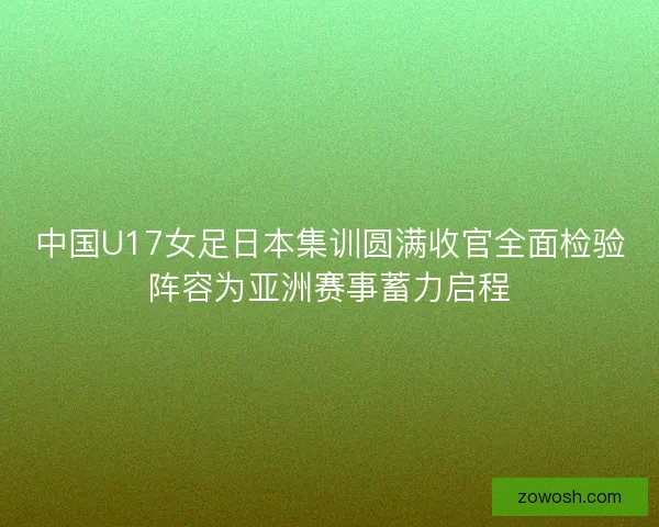 中国U17女足日本集训圆满收官全面检验阵容为亚洲赛事蓄力启程