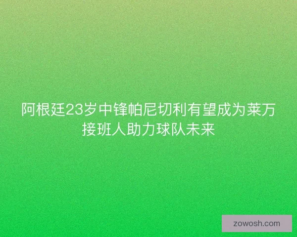 阿根廷23岁中锋帕尼切利有望成为莱万接班人助力球队未来