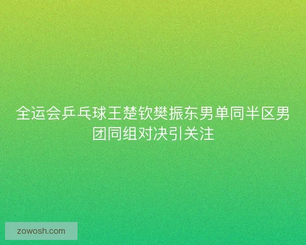 全运会乒乓球王楚钦樊振东男单同半区男团同组对决引关注