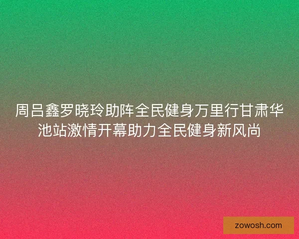 周吕鑫罗晓玲助阵全民健身万里行甘肃华池站激情开幕助力全民健身新风尚 周吕鑫罗晓玲助阵全民健身万里行甘肃华池站激情开幕助力全民健身新风尚