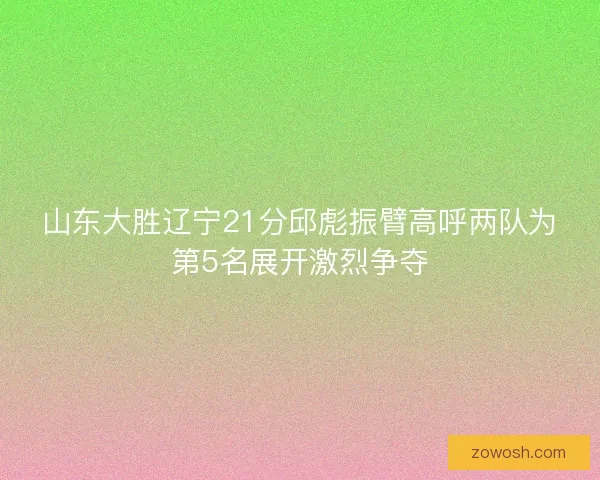 山东大胜辽宁21分邱彪振臂高呼两队为第5名展开激烈争夺 山东大胜辽宁21分邱彪振臂高呼两队为第5名展开激烈争夺
