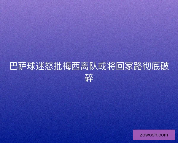巴萨球迷怒批梅西离队或将回家路彻底破碎 巴萨球迷怒批梅西离队或将回家路彻底破碎