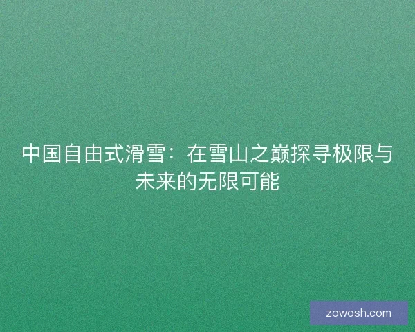 中国自由式滑雪:在雪山之巅探寻极限与未来的无限可能 中国自由式滑雪:在雪山之巅探寻极限与未来的无限可能
